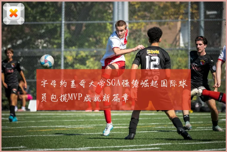 字母约基奇大帝SGA强势崛起国际球员包揽MVP成就新篇章