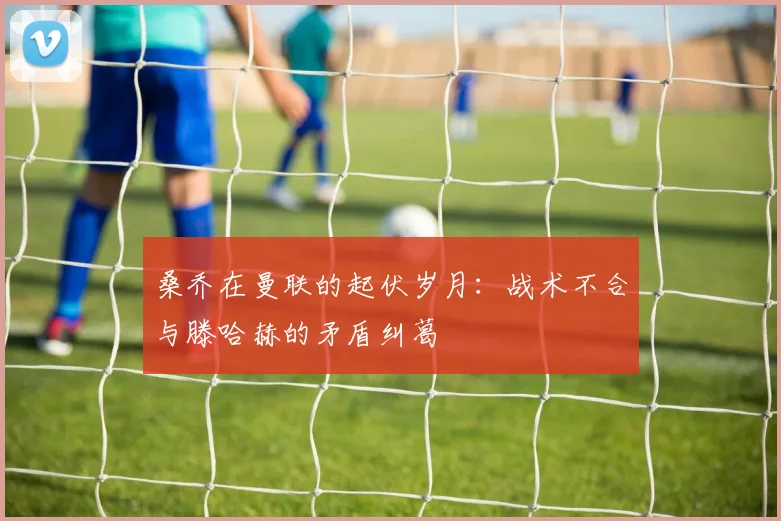桑乔在曼联的起伏岁月：战术不合与滕哈赫的矛盾纠葛