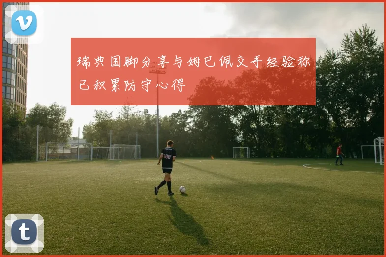 瑞典国脚分享与姆巴佩交手经验称已积累防守心得