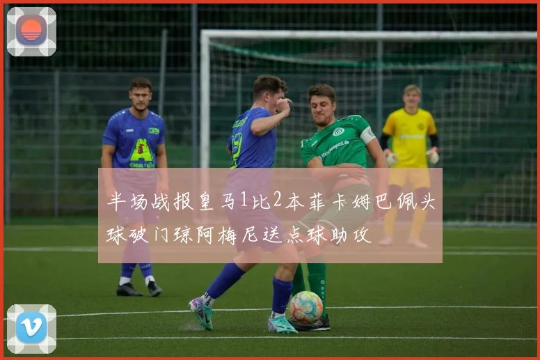 半场战报皇马1比2本菲卡姆巴佩头球破门琼阿梅尼送点球助攻