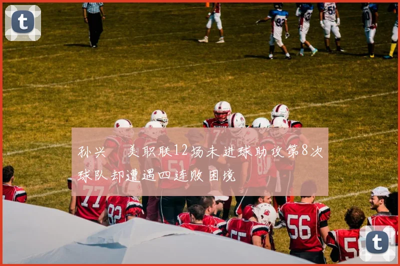 孙兴慜美职联12场未进球助攻第8次球队却遭遇四连败困境