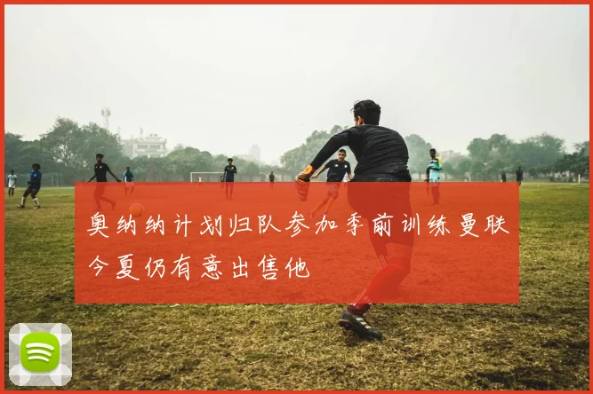 奥纳纳计划归队参加季前训练曼联今夏仍有意出售他