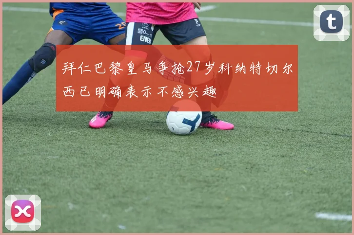 拜仁巴黎皇马争抢27岁科纳特切尔西已明确表示不感兴趣