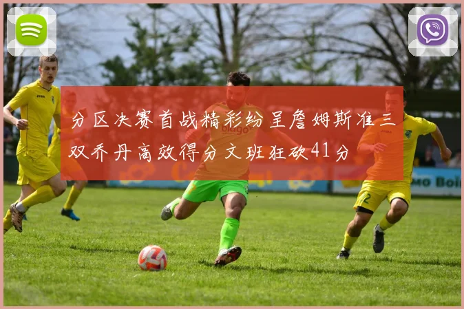 分区决赛首战精彩纷呈詹姆斯准三双乔丹高效得分文班狂砍41分