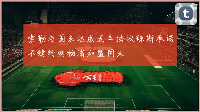 索勒与国米达成五年协议琼斯承诺不续约利物浦加盟国米