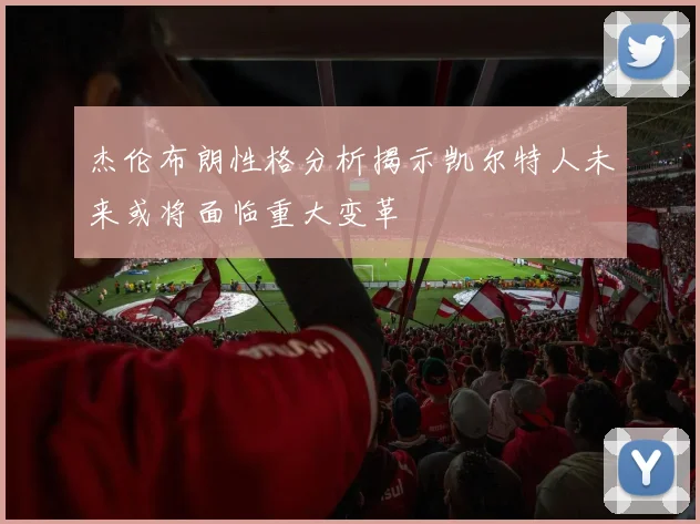 杰伦布朗性格分析揭示凯尔特人未来或将面临重大变革