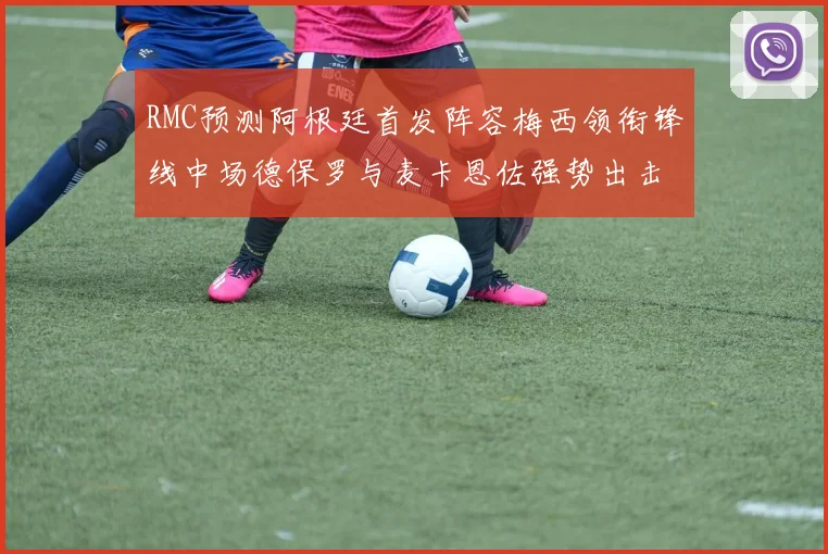 RMC预测阿根廷首发阵容梅西领衔锋线中场德保罗与麦卡恩佐强势出击