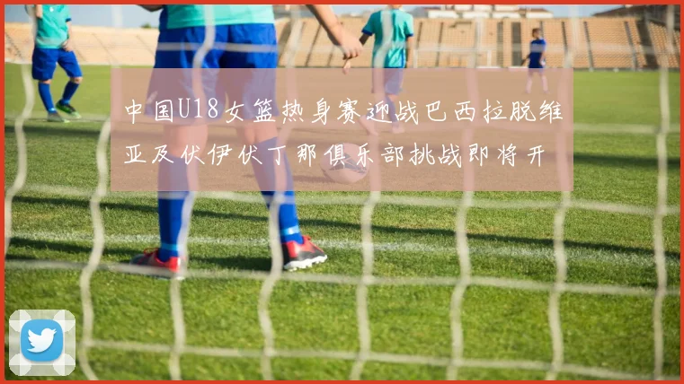 中国U18女篮热身赛迎战巴西拉脱维亚及伏伊伏丁那俱乐部挑战即将开启