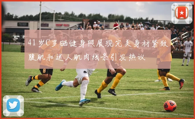 41岁C罗晒健身照展现完美身材紧致腹肌和迷人肌肉线条引发热议
