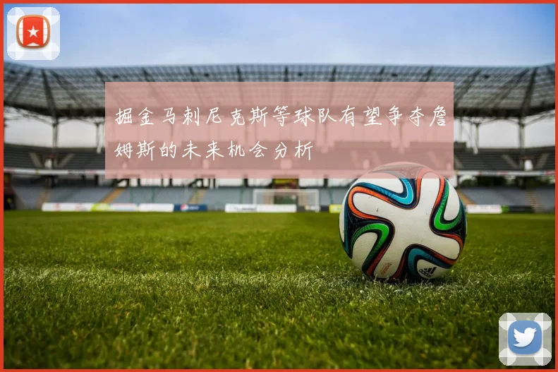 掘金马刺尼克斯等球队有望争夺詹姆斯的未来机会分析