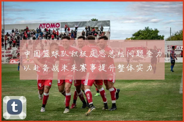 中国篮球队积极反思总结问题全力以赴备战未来赛事提升整体实力
