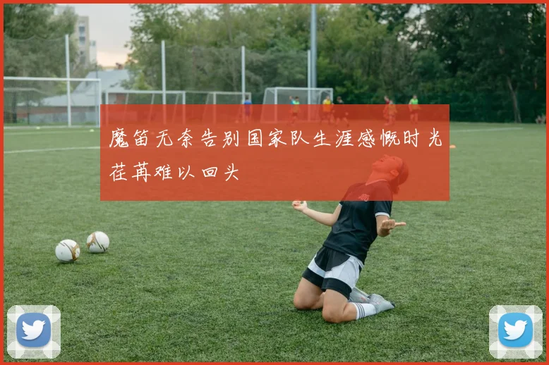 魔笛无奈告别国家队生涯感慨时光荏苒难以回头