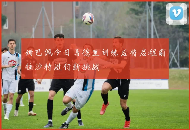 姆巴佩今日马德里训练后将启程前往沙特进行新挑战
