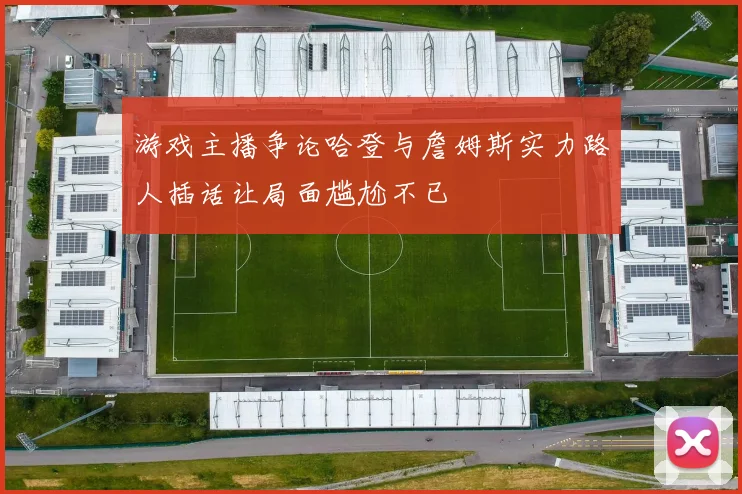 游戏主播争论哈登与詹姆斯实力路人插话让局面尴尬不已