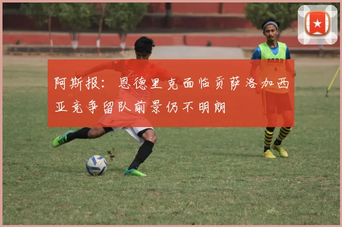 阿斯报：恩德里克面临贡萨洛加西亚竞争留队前景仍不明朗