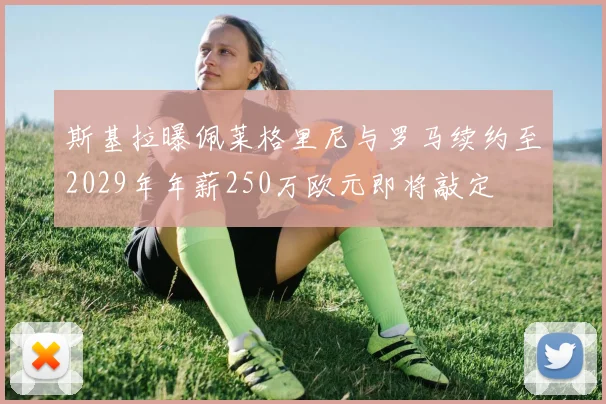 斯基拉曝佩莱格里尼与罗马续约至2029年年薪250万欧元即将敲定