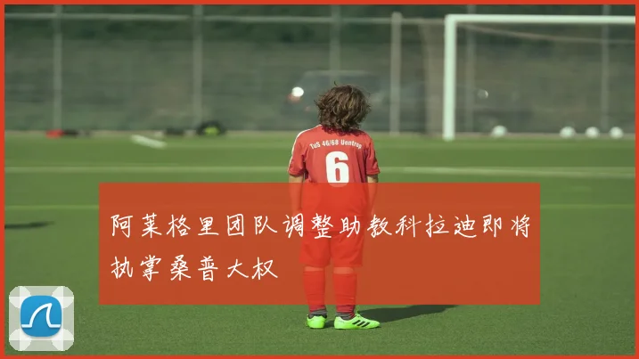 阿莱格里团队调整助教科拉迪即将执掌桑普大权