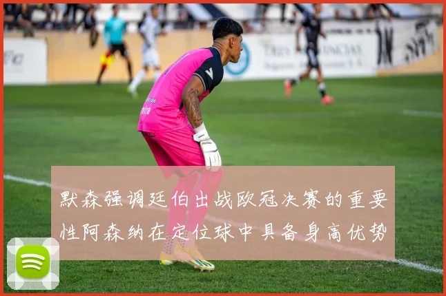 默森强调廷伯出战欧冠决赛的重要性阿森纳在定位球中具备身高优势