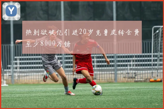 热刺欲破亿引进20岁克鲁皮转会费至少8000万镑