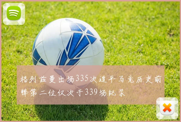 格列兹曼出场335次追平马竞历史前锋第二位仅次于339场纪录