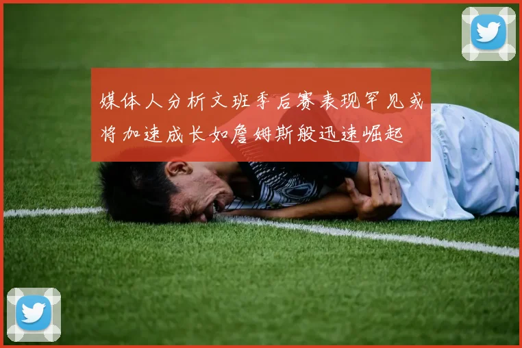 媒体人分析文班季后赛表现罕见或将加速成长如詹姆斯般迅速崛起