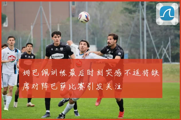 姆巴佩训练最后时刻突感不适将缺席对阵巴萨比赛引发关注