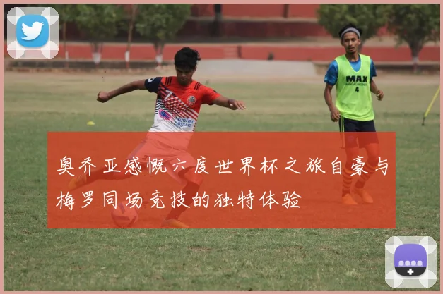 奥乔亚感慨六度世界杯之旅自豪与梅罗同场竞技的独特体验