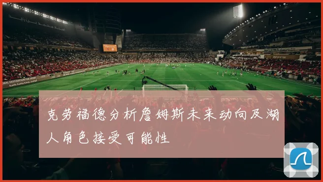 克劳福德分析詹姆斯未来动向及湖人角色接受可能性