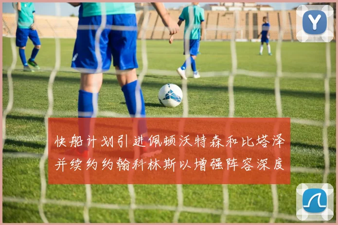 快船计划引进佩顿沃特森和比塔泽并续约约翰科林斯以增强阵容深度