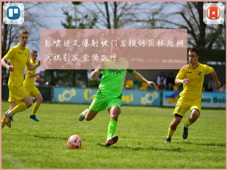 彭啸逆足爆射破门后模仿贝林厄姆庆祝引发全场欢呼