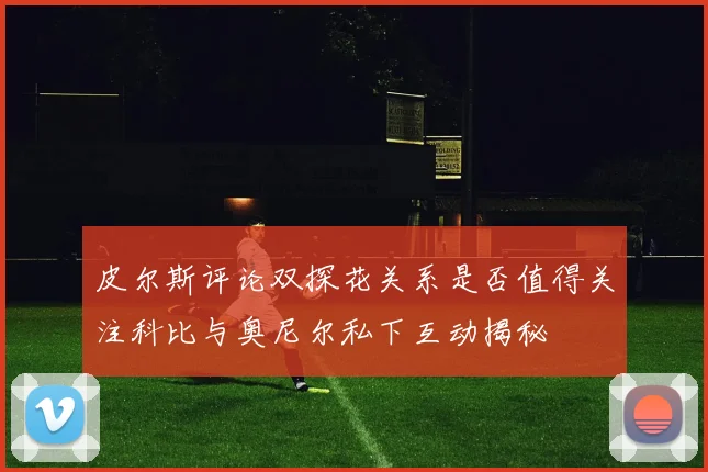 皮尔斯评论双探花关系是否值得关注科比与奥尼尔私下互动揭秘