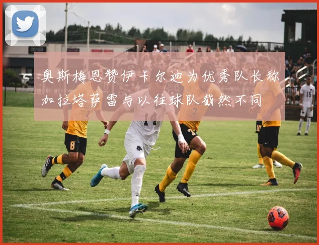 奥斯梅恩赞伊卡尔迪为优秀队长称加拉塔萨雷与以往球队截然不同